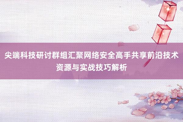 尖端科技研讨群组汇聚网络安全高手共享前沿技术资源与实战技巧解析