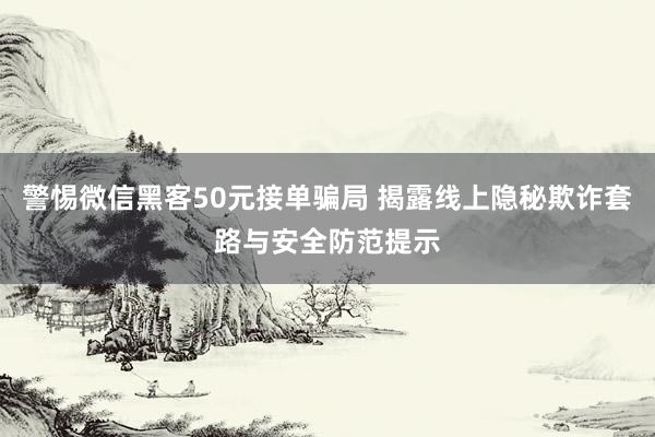 警惕微信黑客50元接单骗局 揭露线上隐秘欺诈套路与安全防范提示