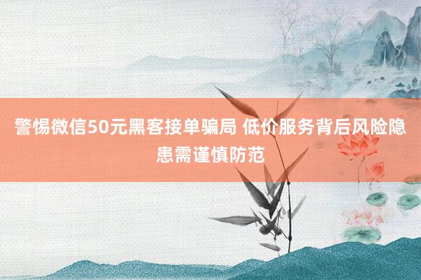 警惕微信50元黑客接单骗局 低价服务背后风险隐患需谨慎防范