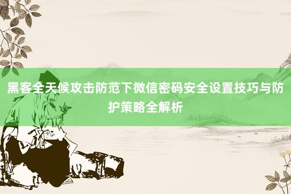 黑客全天候攻击防范下微信密码安全设置技巧与防护策略全解析