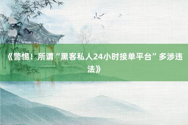 《警惕！所谓“黑客私人24小时接单平台”多涉违法》