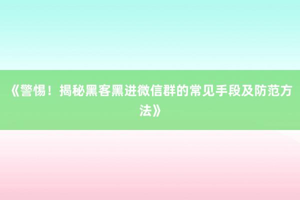 《警惕！揭秘黑客黑进微信群的常见手段及防范方法》