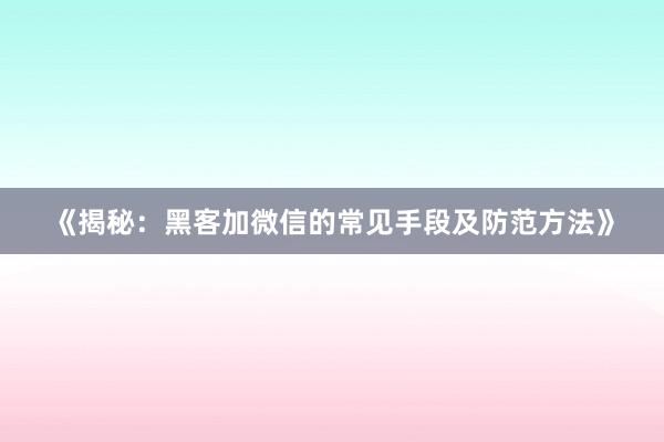《揭秘：黑客加微信的常见手段及防范方法》